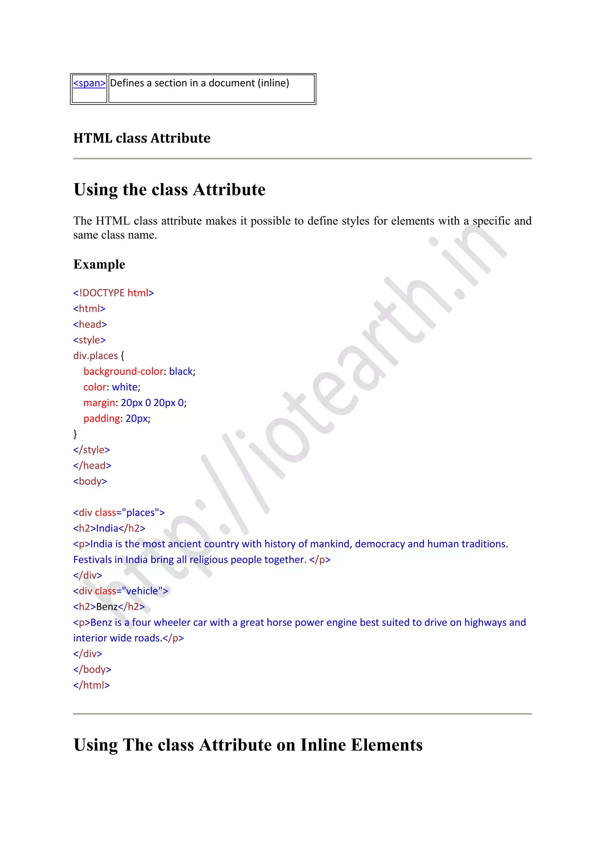 <span> Defines a section in a document (inline)
HTML class Attribute
Using the class Attribute
The HTML class attribute makes it possible to define styles for elements with a specific and
same class name.
Example
<!DOCTYPE html>
<html>
<head>
<style>
div.places {
background-color: black;
color: white;
margin: 20px 0 20px 0;
padding: 20px;
}
</style>
</head>
<body>
<div class="places">
<h2>India</h2>
<p>India is the most ancient country with history of mankind, democracy and human traditions.
Festivals in India bring all religious people together. </p>
</div>
<div class="vehicle">
<h2>Benz</h2>
<p>Benz is a four wheeler car with a great horse power engine best suited to drive on highways and
interior wide roads.</p>
</div>
</body>
</html>
Using The class Attribute on Inline Elements
 