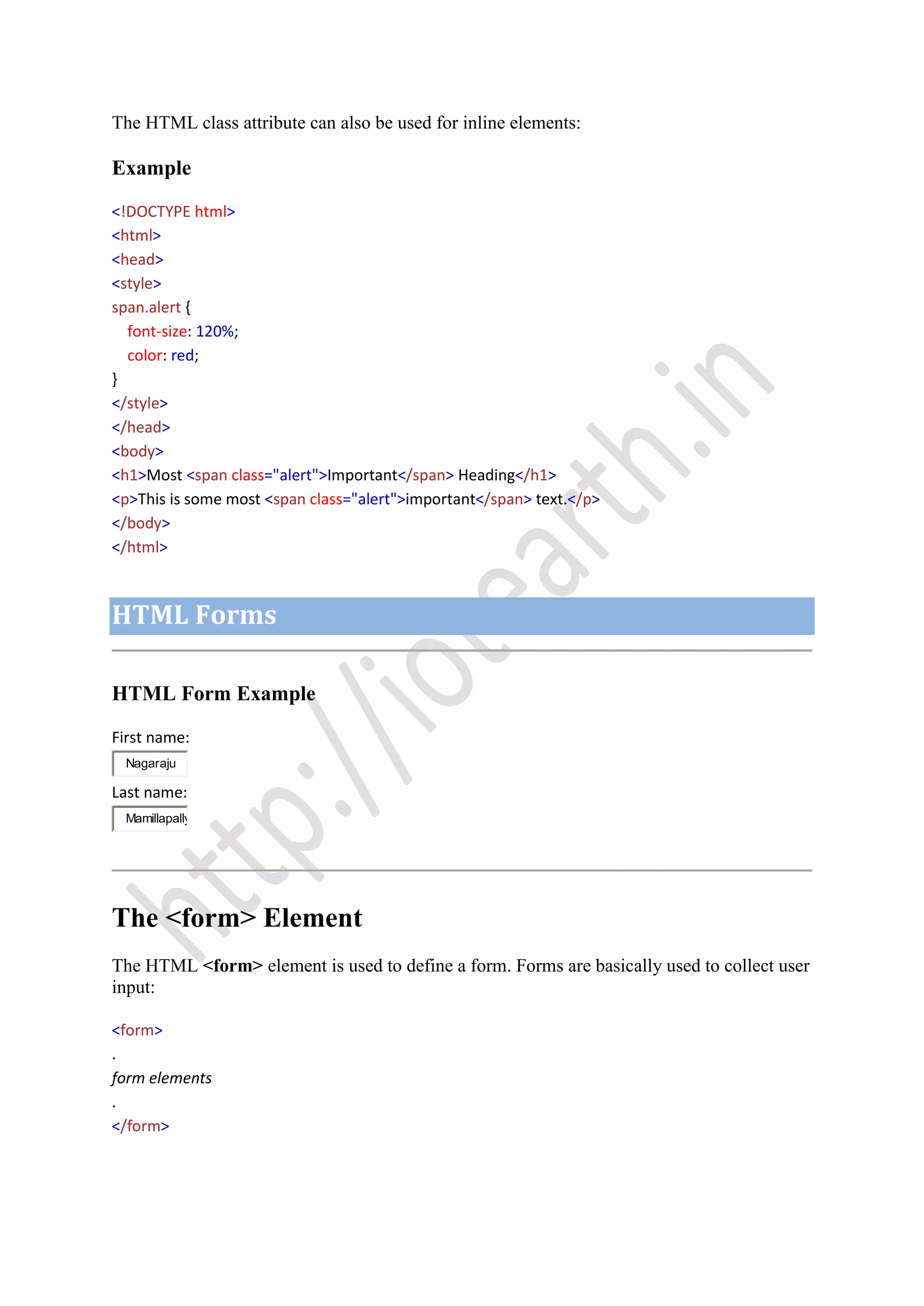 The HTML class attribute can also be used for inline elements:
Example
<!DOCTYPE html>
<html>
<head>
<style>
span.alert {
font-size: 120%;
color: red;
}
</style>
</head>
<body>
<h1>Most <span class="alert">Important</span> Heading</h1>
<p>This is some most <span class="alert">important</span> text.</p>
</body>
</html>
HTML Forms
HTML Form Example
First name:
Nagaraju
Last name:
Mamillapally
The <form> Element
The HTML <form> element is used to define a form. Forms are basically used to collect user
input:
<form>
.
form elements
.
</form>
 