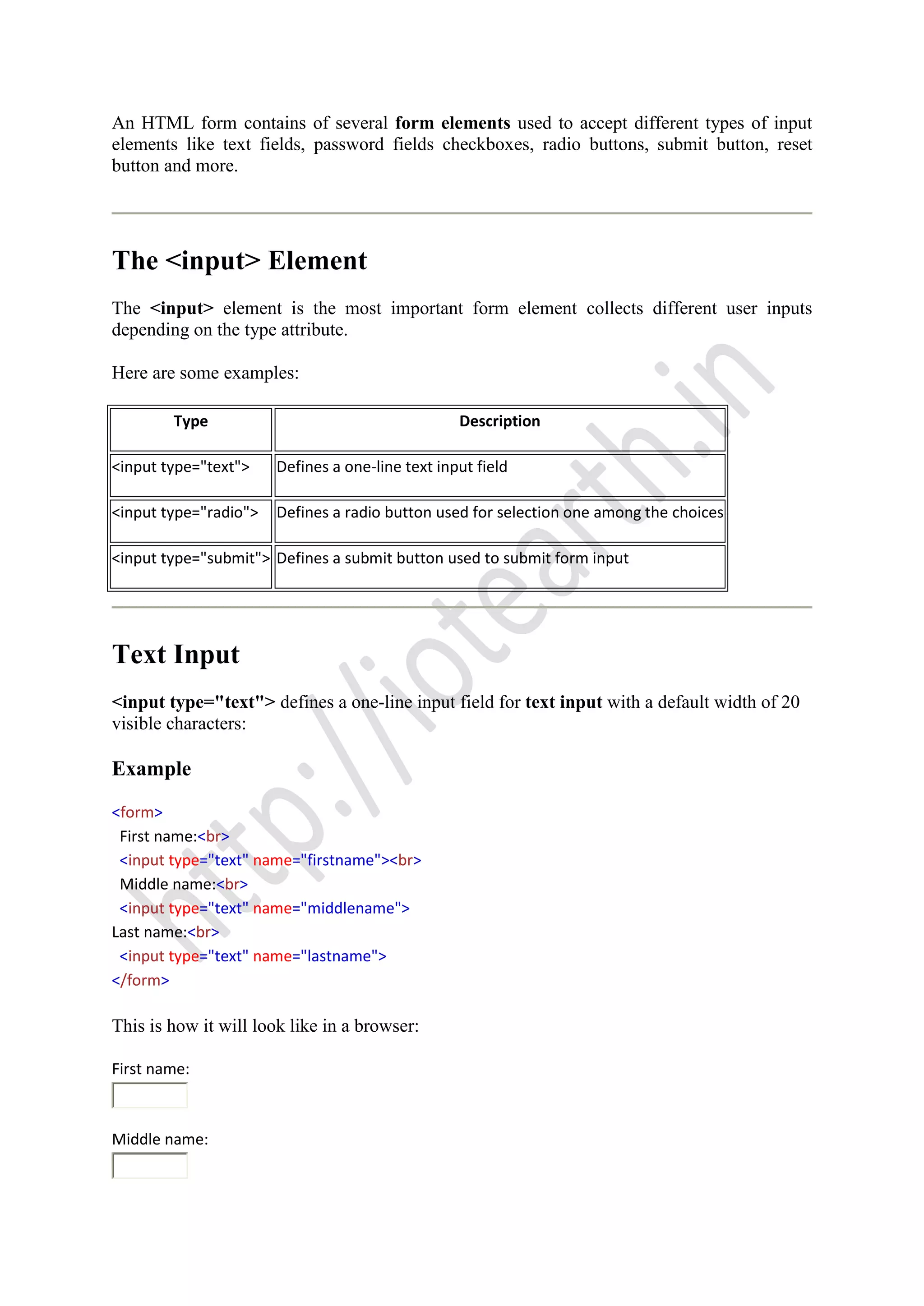 An HTML form contains of several form elements used to accept different types of input
elements like text fields, password fields checkboxes, radio buttons, submit button, reset
button and more.
The <input> Element
The <input> element is the most important form element collects different user inputs
depending on the type attribute.
Here are some examples:
Type Description
<input type="text"> Defines a one-line text input field
<input type="radio"> Defines a radio button used for selection one among the choices
<input type="submit"> Defines a submit button used to submit form input
Text Input
<input type="text"> defines a one-line input field for text input with a default width of 20
visible characters:
Example
<form>
First name:<br>
<input type="text" name="firstname"><br>
Middle name:<br>
<input type="text" name="middlename">
Last name:<br>
<input type="text" name="lastname">
</form>
This is how it will look like in a browser:
First name:
Middle name:
 
