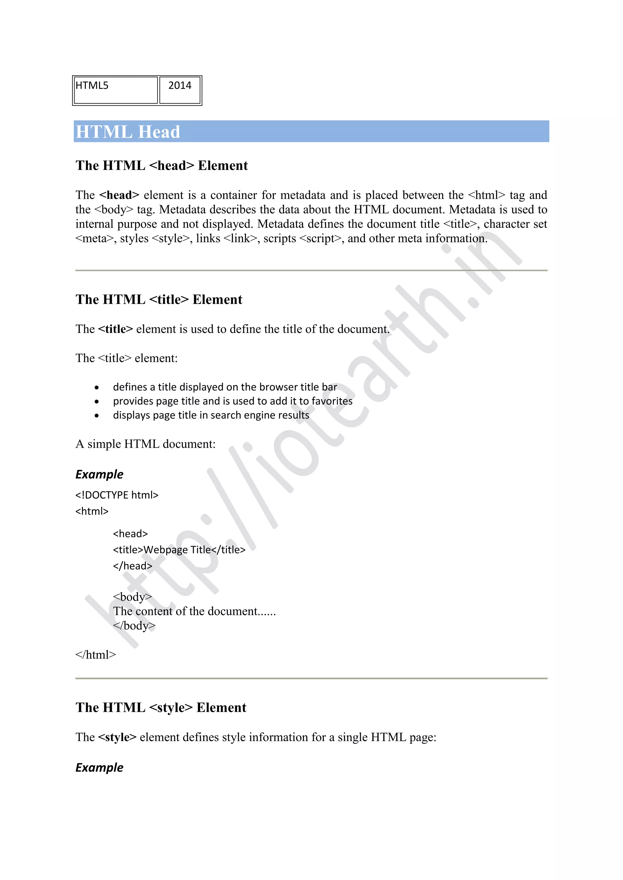 HTML5 2014
HTML Head
The HTML <head> Element
The <head> element is a container for metadata and is placed between the <html> tag and
the <body> tag. Metadata describes the data about the HTML document. Metadata is used to
internal purpose and not displayed. Metadata defines the document title <title>, character set
<meta>, styles <style>, links <link>, scripts <script>, and other meta information.
The HTML <title> Element
The <title> element is used to define the title of the document.
The <title> element:
defines a title displayed on the browser title bar
provides page title and is used to add it to favorites
displays page title in search engine results
A simple HTML document:
Example
<!DOCTYPE html>
<html>
<head>
<title>Webpage Title</title>
</head>
<body>
The content of the document......
</body>
</html>
The HTML <style> Element
The <style> element defines style information for a single HTML page:
Example
 