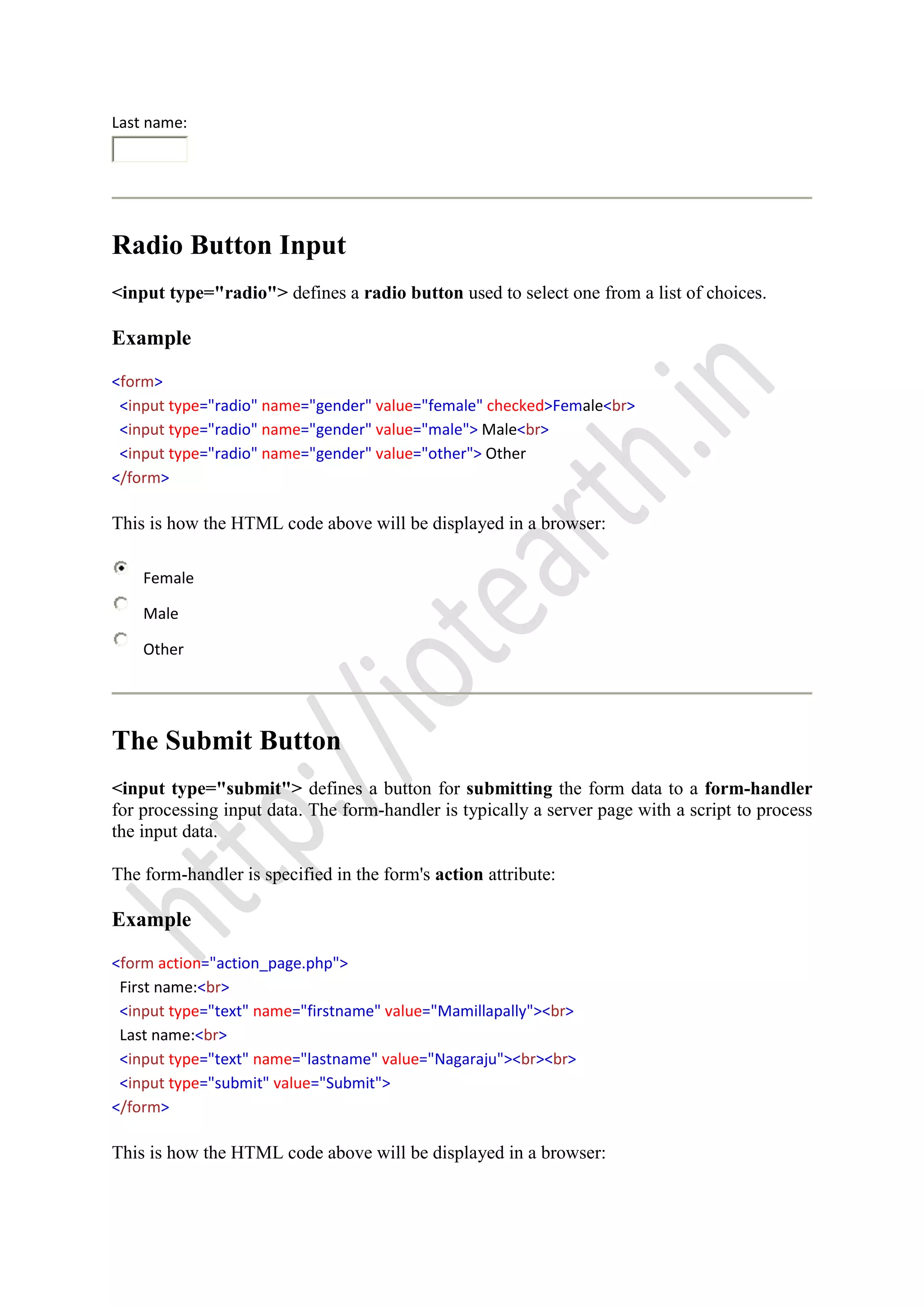 Last name:
Radio Button Input
<input type="radio"> defines a radio button used to select one from a list of choices.
Example
<form>
<input type="radio" name="gender" value="female" checked>Female<br>
<input type="radio" name="gender" value="male"> Male<br>
<input type="radio" name="gender" value="other"> Other
</form>
This is how the HTML code above will be displayed in a browser:
Female
Male
Other
The Submit Button
<input type="submit"> defines a button for submitting the form data to a form-handler
for processing input data. The form-handler is typically a server page with a script to process
the input data.
The form-handler is specified in the form's action attribute:
Example
<form action="action_page.php">
First name:<br>
<input type="text" name="firstname" value="Mamillapally"><br>
Last name:<br>
<input type="text" name="lastname" value="Nagaraju"><br><br>
<input type="submit" value="Submit">
</form>
This is how the HTML code above will be displayed in a browser:
 