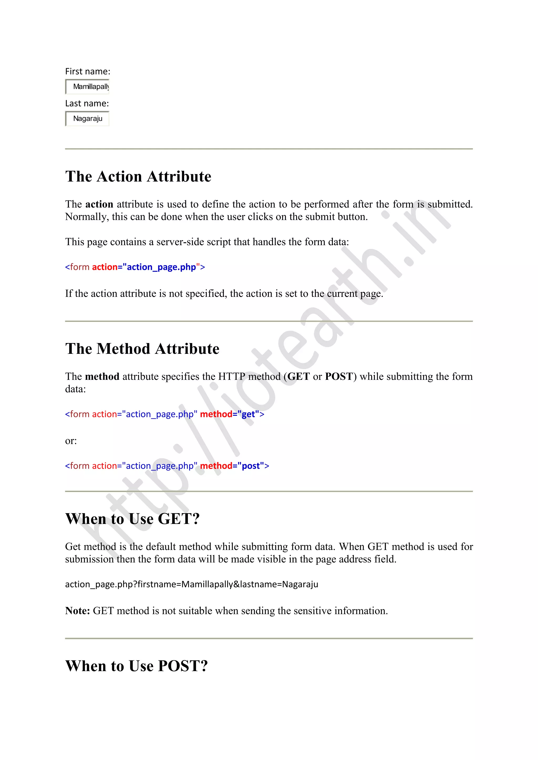 First name:
Mamillapally
Last name:
Nagaraju
The Action Attribute
The action attribute is used to define the action to be performed after the form is submitted.
Normally, this can be done when the user clicks on the submit button.
This page contains a server-side script that handles the form data:
<form action="action_page.php">
If the action attribute is not specified, the action is set to the current page.
The Method Attribute
The method attribute specifies the HTTP method (GET or POST) while submitting the form
data:
<form action="action_page.php" method="get">
or:
<form action="action_page.php" method="post">
When to Use GET?
Get method is the default method while submitting form data. When GET method is used for
submission then the form data will be made visible in the page address field.
action_page.php?firstname=Mamillapally&lastname=Nagaraju
Note: GET method is not suitable when sending the sensitive information.
When to Use POST?
 