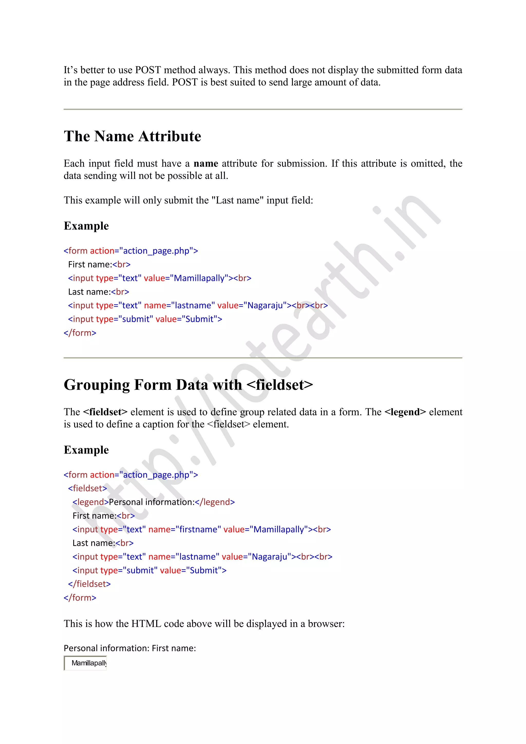 It’s better to use POST method always. This method does not display the submitted form data
in the page address field. POST is best suited to send large amount of data.
The Name Attribute
Each input field must have a name attribute for submission. If this attribute is omitted, the
data sending will not be possible at all.
This example will only submit the "Last name" input field:
Example
<form action="action_page.php">
First name:<br>
<input type="text" value="Mamillapally"><br>
Last name:<br>
<input type="text" name="lastname" value="Nagaraju"><br><br>
<input type="submit" value="Submit">
</form>
Grouping Form Data with <fieldset>
The <fieldset> element is used to define group related data in a form. The <legend> element
is used to define a caption for the <fieldset> element.
Example
<form action="action_page.php">
<fieldset>
<legend>Personal information:</legend>
First name:<br>
<input type="text" name="firstname" value="Mamillapally"><br>
Last name:<br>
<input type="text" name="lastname" value="Nagaraju"><br><br>
<input type="submit" value="Submit">
</fieldset>
</form>
This is how the HTML code above will be displayed in a browser:
Personal information: First name:
Mamillapally
 