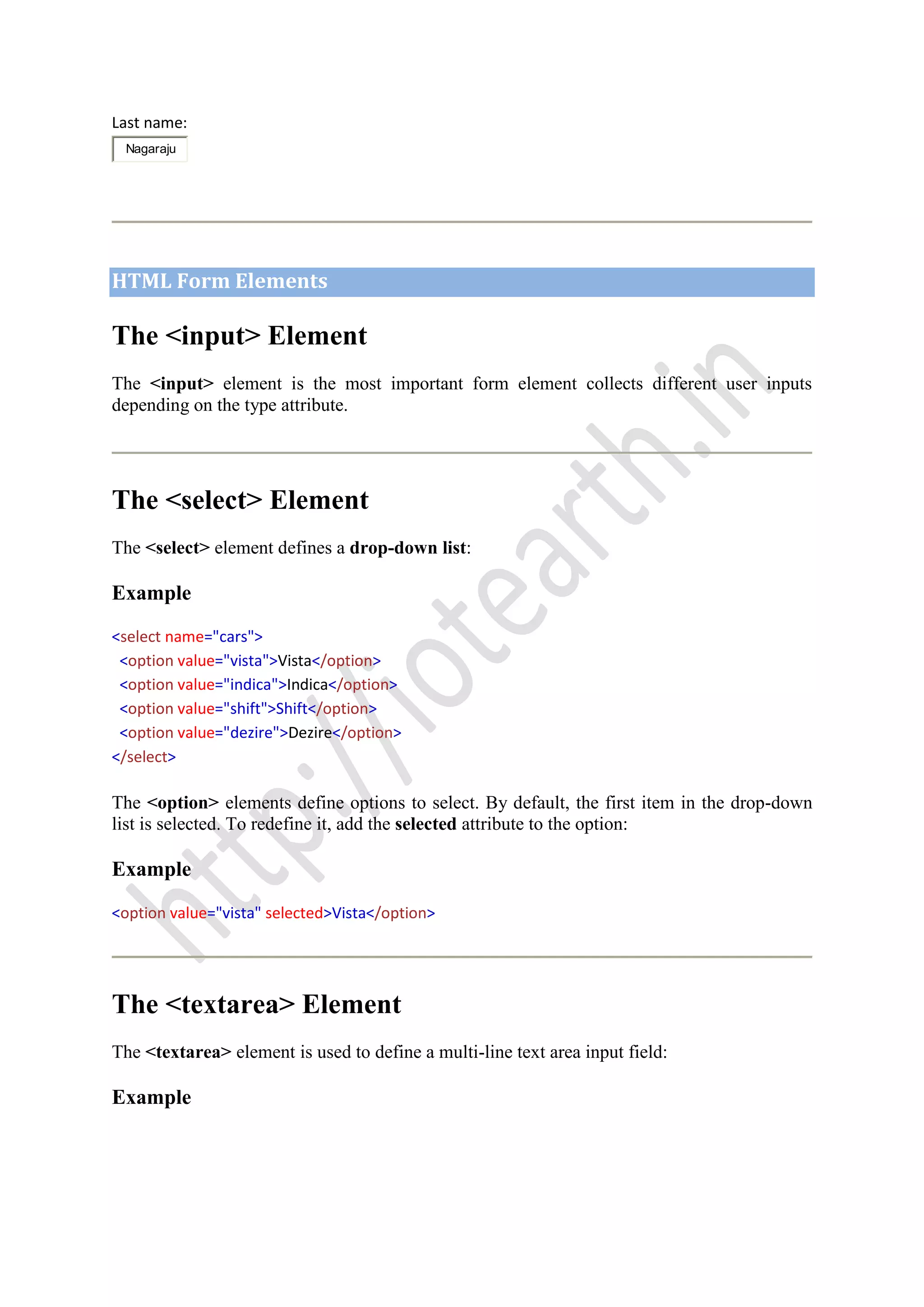 Last name:
Nagaraju
HTML Form Elements
The <input> Element
The <input> element is the most important form element collects different user inputs
depending on the type attribute.
The <select> Element
The <select> element defines a drop-down list:
Example
<select name="cars">
<option value="vista">Vista</option>
<option value="indica">Indica</option>
<option value="shift">Shift</option>
<option value="dezire">Dezire</option>
</select>
The <option> elements define options to select. By default, the first item in the drop-down
list is selected. To redefine it, add the selected attribute to the option:
Example
<option value="vista" selected>Vista</option>
The <textarea> Element
The <textarea> element is used to define a multi-line text area input field:
Example
 
