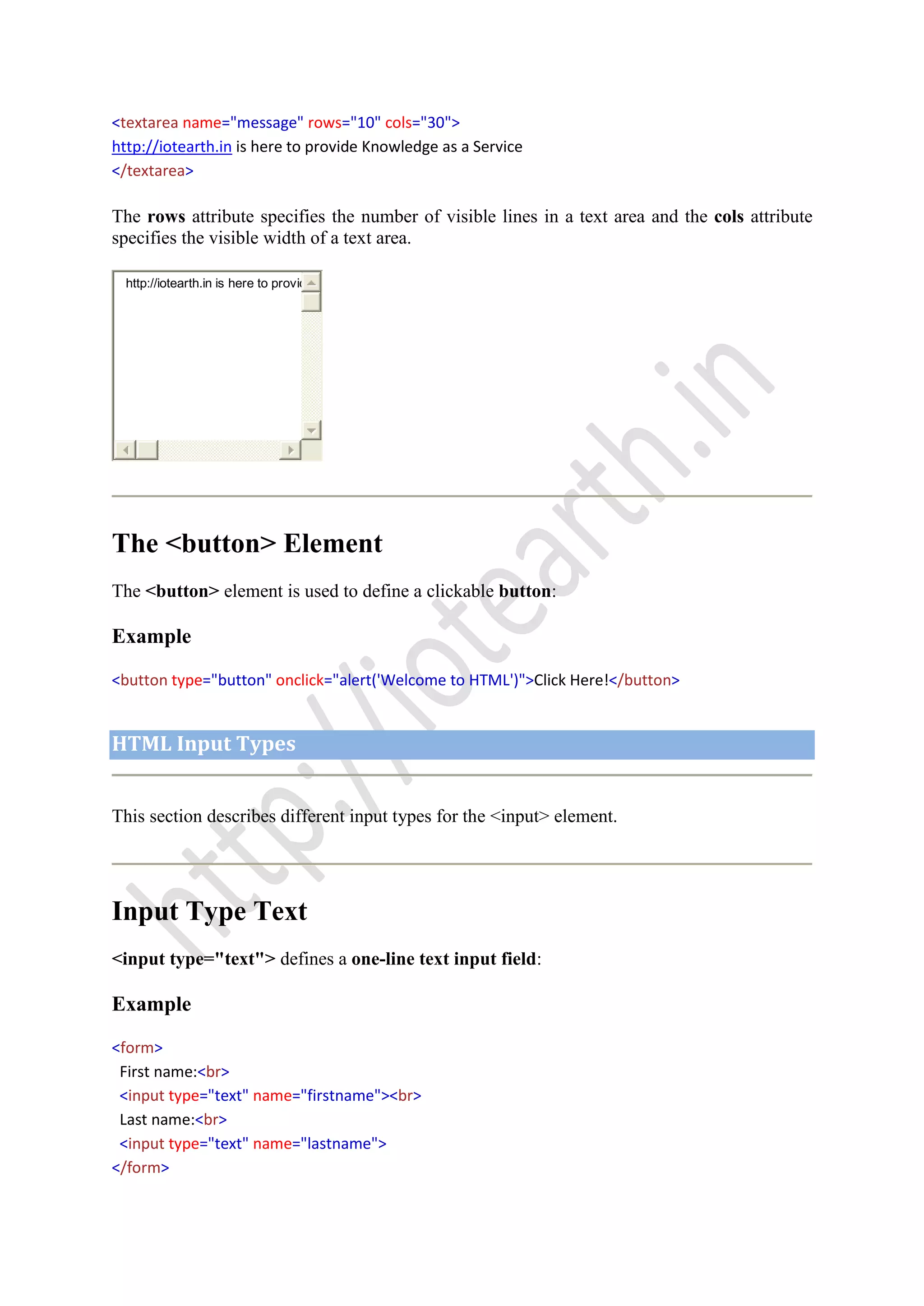 <textarea name="message" rows="10" cols="30">
http://iotearth.in is here to provide Knowledge as a Service
</textarea>
The rows attribute specifies the number of visible lines in a text area and the cols attribute
specifies the visible width of a text area.
http://iotearth.in is here to provid
The <button> Element
The <button> element is used to define a clickable button:
Example
<button type="button" onclick="alert('Welcome to HTML')">Click Here!</button>
HTML Input Types
This section describes different input types for the <input> element.
Input Type Text
<input type="text"> defines a one-line text input field:
Example
<form>
First name:<br>
<input type="text" name="firstname"><br>
Last name:<br>
<input type="text" name="lastname">
</form>
 
