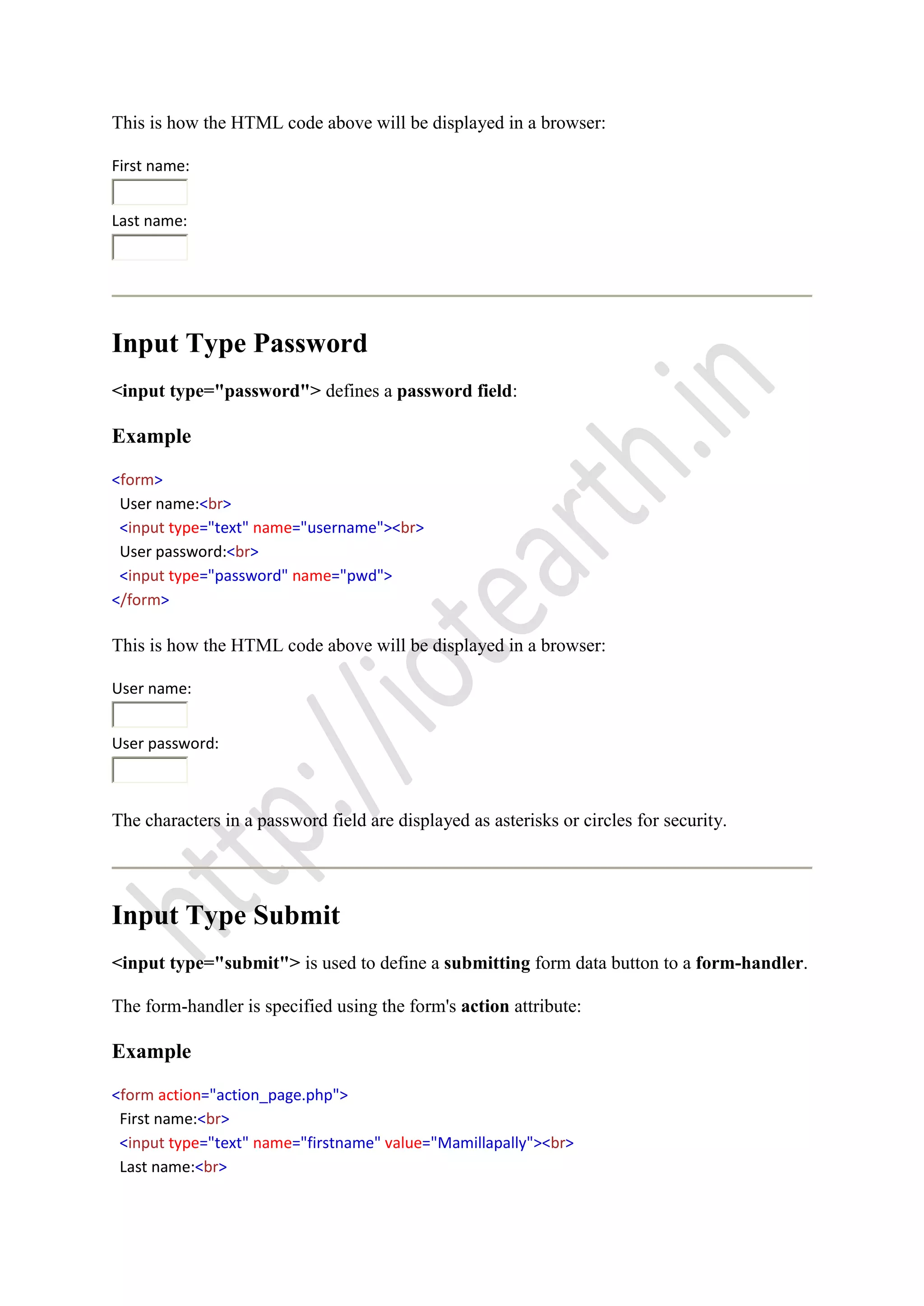 This is how the HTML code above will be displayed in a browser:
First name:
Last name:
Input Type Password
<input type="password"> defines a password field:
Example
<form>
User name:<br>
<input type="text" name="username"><br>
User password:<br>
<input type="password" name="pwd">
</form>
This is how the HTML code above will be displayed in a browser:
User name:
User password:
The characters in a password field are displayed as asterisks or circles for security.
Input Type Submit
<input type="submit"> is used to define a submitting form data button to a form-handler.
The form-handler is specified using the form's action attribute:
Example
<form action="action_page.php">
First name:<br>
<input type="text" name="firstname" value="Mamillapally"><br>
Last name:<br>
 