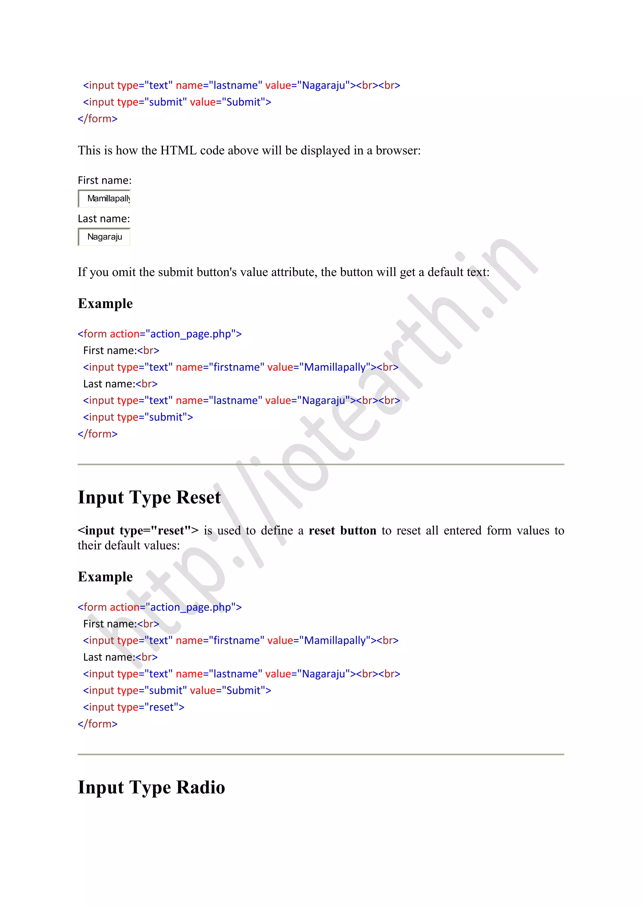 <input type="text" name="lastname" value="Nagaraju"><br><br>
<input type="submit" value="Submit">
</form>
This is how the HTML code above will be displayed in a browser:
First name:
Mamillapally
Last name:
Nagaraju
If you omit the submit button's value attribute, the button will get a default text:
Example
<form action="action_page.php">
First name:<br>
<input type="text" name="firstname" value="Mamillapally"><br>
Last name:<br>
<input type="text" name="lastname" value="Nagaraju"><br><br>
<input type="submit">
</form>
Input Type Reset
<input type="reset"> is used to define a reset button to reset all entered form values to
their default values:
Example
<form action="action_page.php">
First name:<br>
<input type="text" name="firstname" value="Mamillapally"><br>
Last name:<br>
<input type="text" name="lastname" value="Nagaraju"><br><br>
<input type="submit" value="Submit">
<input type="reset">
</form>
Input Type Radio
 