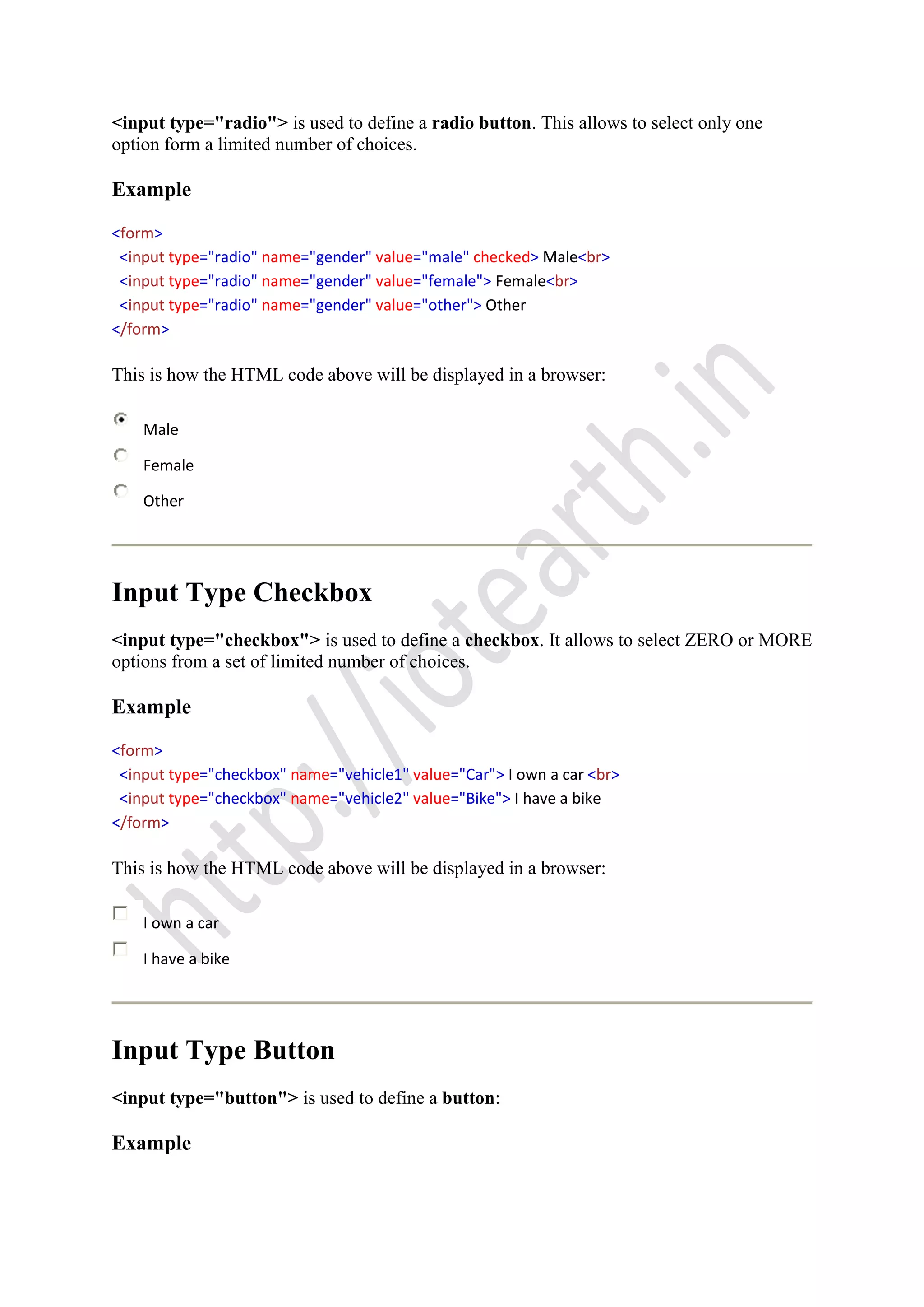 <input type="radio"> is used to define a radio button. This allows to select only one
option form a limited number of choices.
Example
<form>
<input type="radio" name="gender" value="male" checked> Male<br>
<input type="radio" name="gender" value="female"> Female<br>
<input type="radio" name="gender" value="other"> Other
</form>
This is how the HTML code above will be displayed in a browser:
Male
Female
Other
Input Type Checkbox
<input type="checkbox"> is used to define a checkbox. It allows to select ZERO or MORE
options from a set of limited number of choices.
Example
<form>
<input type="checkbox" name="vehicle1" value="Car"> I own a car <br>
<input type="checkbox" name="vehicle2" value="Bike"> I have a bike
</form>
This is how the HTML code above will be displayed in a browser:
I own a car
I have a bike
Input Type Button
<input type="button"> is used to define a button:
Example
 