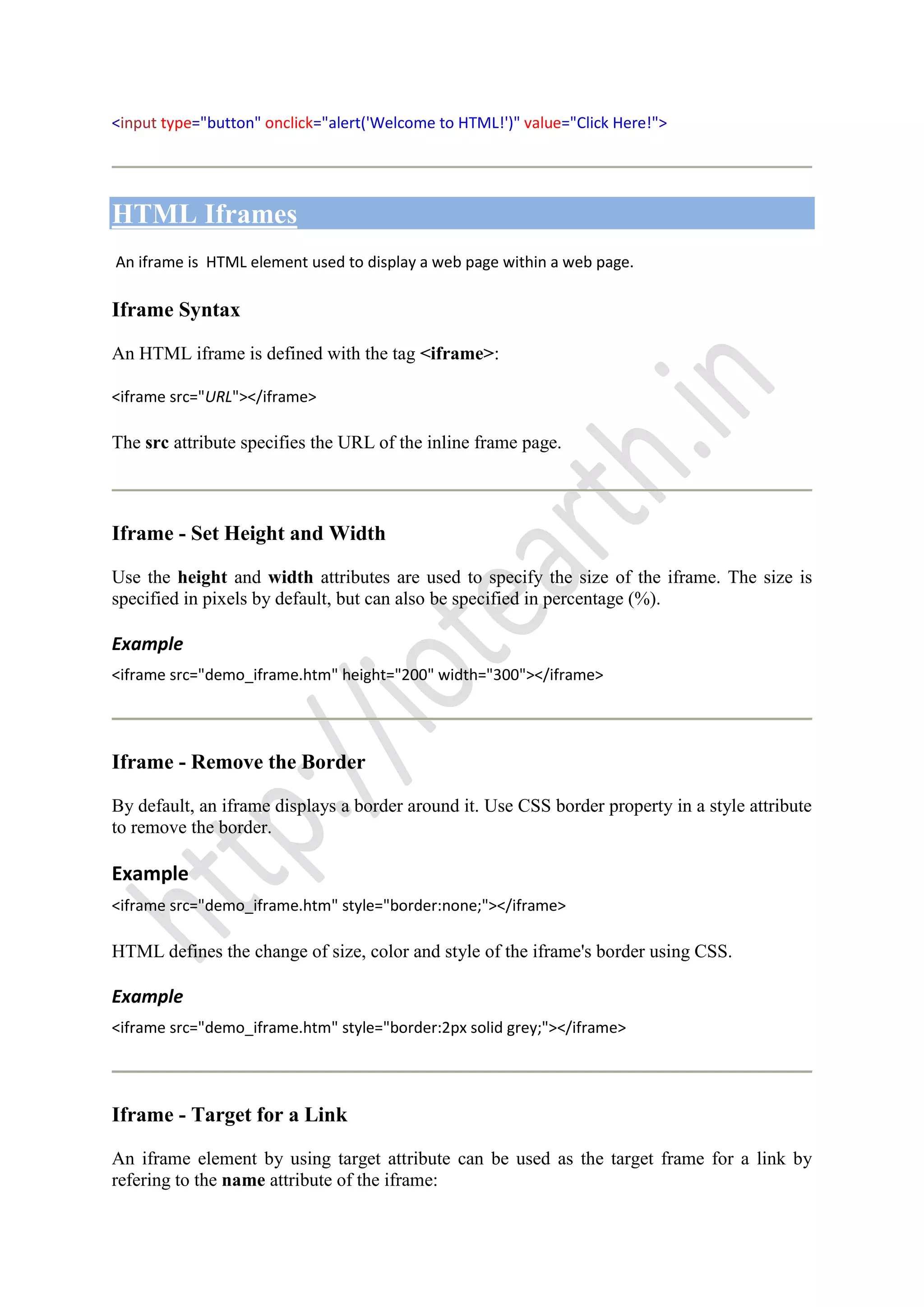 <input type="button" onclick="alert('Welcome to HTML!')" value="Click Here!">
HTML Iframes
An iframe is HTML element used to display a web page within a web page.
Iframe Syntax
An HTML iframe is defined with the tag <iframe>:
<iframe src="URL"></iframe>
The src attribute specifies the URL of the inline frame page.
Iframe - Set Height and Width
Use the height and width attributes are used to specify the size of the iframe. The size is
specified in pixels by default, but can also be specified in percentage (%).
Example
<iframe src="demo_iframe.htm" height="200" width="300"></iframe>
Iframe - Remove the Border
By default, an iframe displays a border around it. Use CSS border property in a style attribute
to remove the border.
Example
<iframe src="demo_iframe.htm" style="border:none;"></iframe>
HTML defines the change of size, color and style of the iframe's border using CSS.
Example
<iframe src="demo_iframe.htm" style="border:2px solid grey;"></iframe>
Iframe - Target for a Link
An iframe element by using target attribute can be used as the target frame for a link by
refering to the name attribute of the iframe:
 