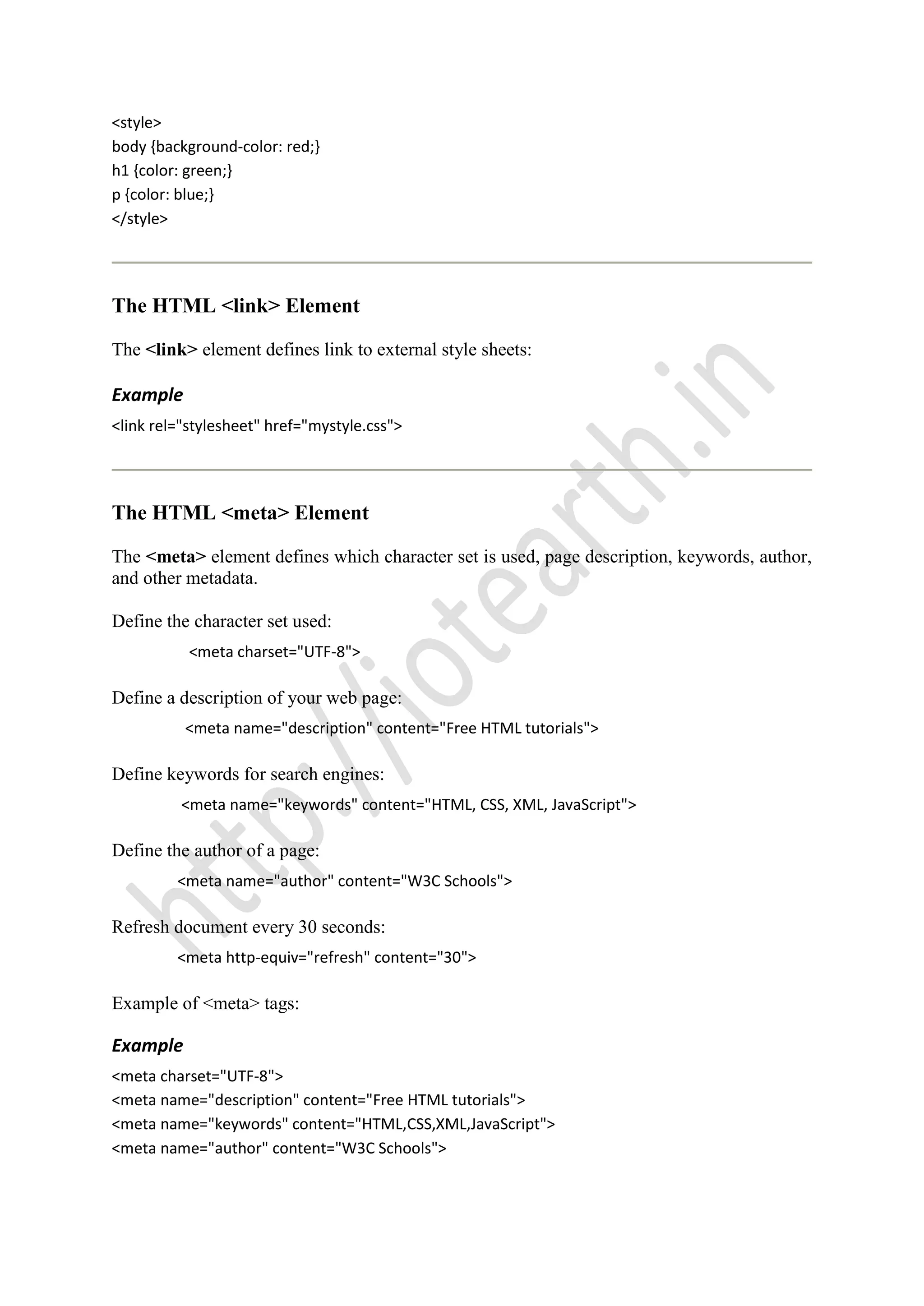 <style>
body {background-color: red;}
h1 {color: green;}
p {color: blue;}
</style>
The HTML <link> Element
The <link> element defines link to external style sheets:
Example
<link rel="stylesheet" href="mystyle.css">
The HTML <meta> Element
The <meta> element defines which character set is used, page description, keywords, author,
and other metadata.
Define the character set used:
<meta charset="UTF-8">
Define a description of your web page:
<meta name="description" content="Free HTML tutorials">
Define keywords for search engines:
<meta name="keywords" content="HTML, CSS, XML, JavaScript">
Define the author of a page:
<meta name="author" content="W3C Schools">
Refresh document every 30 seconds:
<meta http-equiv="refresh" content="30">
Example of <meta> tags:
Example
<meta charset="UTF-8">
<meta name="description" content="Free HTML tutorials">
<meta name="keywords" content="HTML,CSS,XML,JavaScript">
<meta name="author" content="W3C Schools">
 