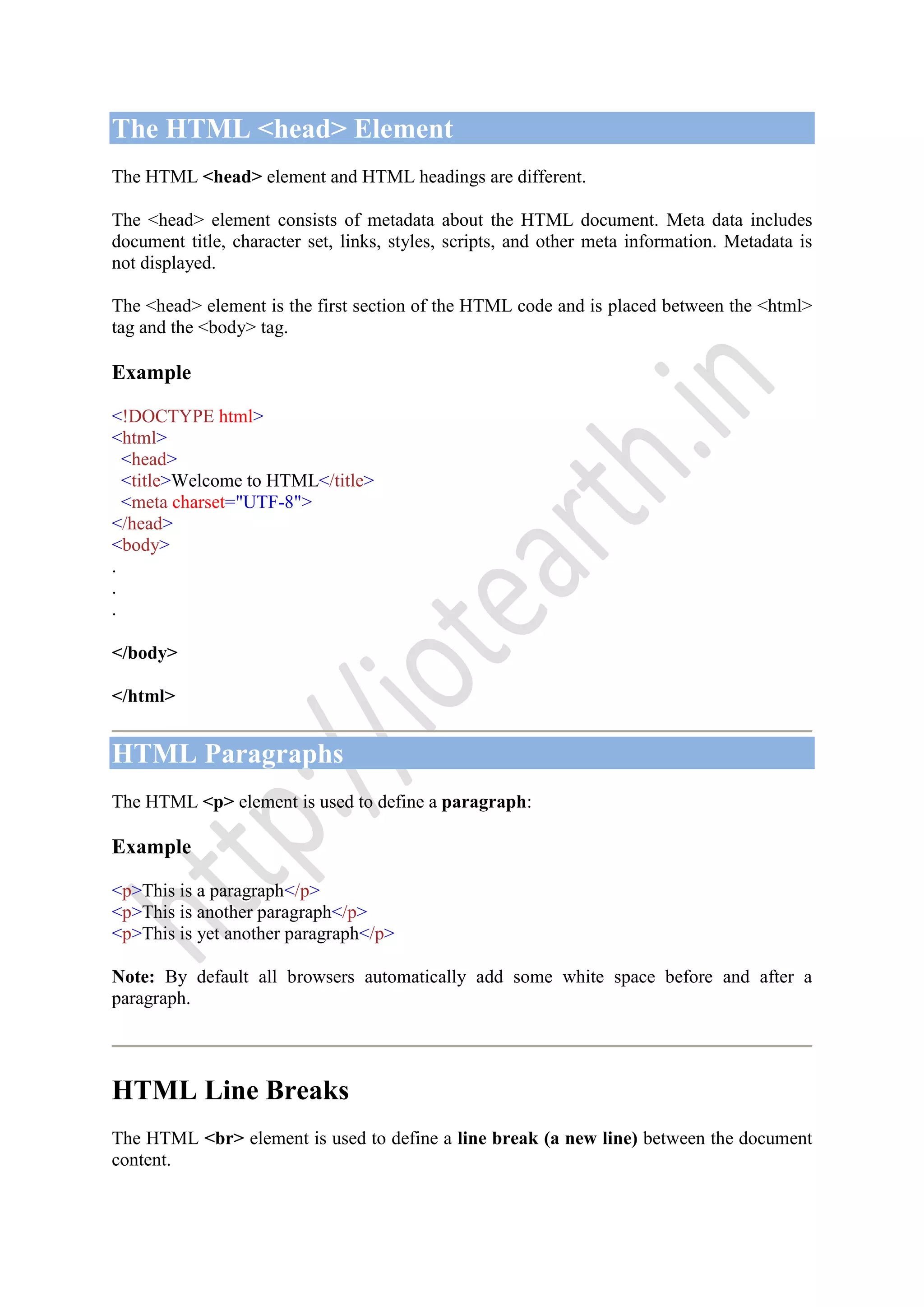 The HTML <head> Element
The HTML <head> element and HTML headings are different.
The <head> element consists of metadata about the HTML document. Meta data includes
document title, character set, links, styles, scripts, and other meta information. Metadata is
not displayed.
The <head> element is the first section of the HTML code and is placed between the <html>
tag and the <body> tag.
Example
<!DOCTYPE html>
<html>
<head>
<title>Welcome to HTML</title>
<meta charset="UTF-8">
</head>
<body>
.
.
.
</body>
</html>
HTML Paragraphs
The HTML <p> element is used to define a paragraph:
Example
<p>This is a paragraph</p>
<p>This is another paragraph</p>
<p>This is yet another paragraph</p>
Note: By default all browsers automatically add some white space before and after a
paragraph.
HTML Line Breaks
The HTML <br> element is used to define a line break (a new line) between the document
content.
 