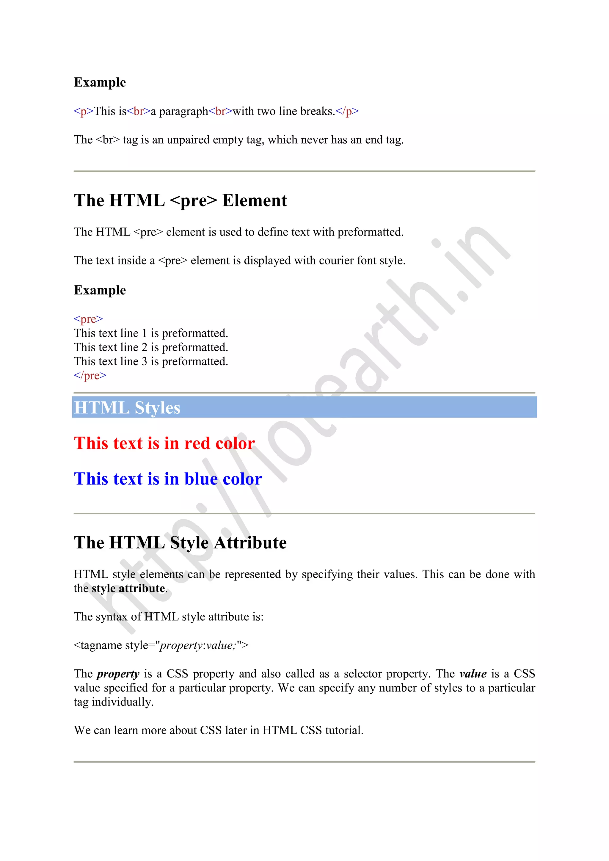 Example
<p>This is<br>a paragraph<br>with two line breaks.</p>
The <br> tag is an unpaired empty tag, which never has an end tag.
The HTML <pre> Element
The HTML <pre> element is used to define text with preformatted.
The text inside a <pre> element is displayed with courier font style.
Example
<pre>
This text line 1 is preformatted.
This text line 2 is preformatted.
This text line 3 is preformatted.
</pre>
HTML Styles
This text is in red color
This text is in blue color
The HTML Style Attribute
HTML style elements can be represented by specifying their values. This can be done with
the style attribute.
The syntax of HTML style attribute is:
<tagname style="property:value;">
The property is a CSS property and also called as a selector property. The value is a CSS
value specified for a particular property. We can specify any number of styles to a particular
tag individually.
We can learn more about CSS later in HTML CSS tutorial.
 