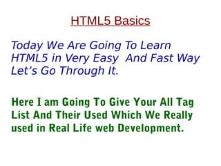 HTML5 Basics
Today We Are Going To Learn
HTML5 in Very Easy And Fast Way
Let’s Go Through It.
Here I am Going To Give Your All Tag
List And Their Used Which We Really
used in Real Life web Development.
 