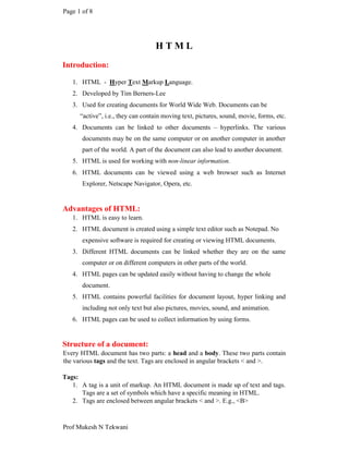 Page 1 of 8
Prof Mukesh N Tekwani
H T M L
Introduction:
1. HTML - Hyper Text Markup Language.
2. Developed by Tim Berners-Lee
3. Used for creating documents for World Wide Web. Documents can be
“active”, i.e., they can contain moving text, pictures, sound, movie, forms, etc.
4. Documents can be linked to other documents – hyperlinks. The various
documents may be on the same computer or on another computer in another
part of the world. A part of the document can also lead to another document.
5. HTML is used for working with non-linear information.
6. HTML documents can be viewed using a web browser such as Internet
Explorer, Netscape Navigator, Opera, etc.
Advantages of HTML:
1. HTML is easy to learn.
2. HTML document is created using a simple text editor such as Notepad. No
expensive software is required for creating or viewing HTML documents.
3. Different HTML documents can be linked whether they are on the same
computer or on different computers in other parts of the world.
4. HTML pages can be updated easily without having to change the whole
document.
5. HTML contains powerful facilities for document layout, hyper linking and
including not only text but also pictures, movies, sound, and animation.
6. HTML pages can be used to collect information by using forms.
Structure of a document:
Every HTML document has two parts: a head and a body. These two parts contain
the various tags and the text. Tags are enclosed in angular brackets < and >.
Tags:
1. A tag is a unit of markup. An HTML document is made up of text and tags.
Tags are a set of symbols which have a specific meaning in HTML.
2. Tags are enclosed between angular brackets < and >. E.g., <B>
 