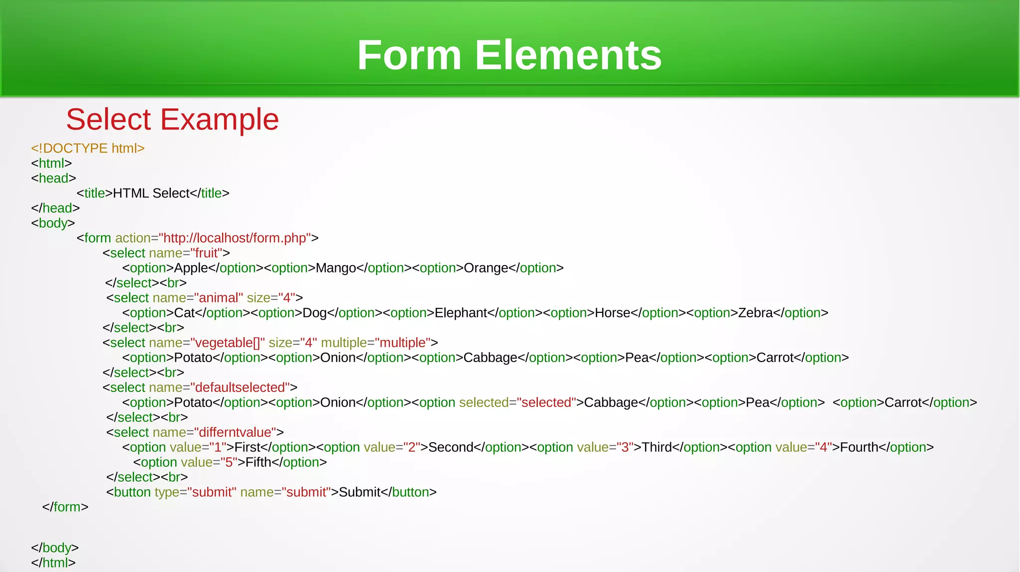 Form Elements
Select Example
<!DOCTYPE html>
<html>
<head>
<title>HTML Select</title>
</head>
<body>
<form action="http://localhost/form.php">
<select name="fruit">
<option>Apple</option><option>Mango</option><option>Orange</option>
</select><br>
<select name="animal" size="4">
<option>Cat</option><option>Dog</option><option>Elephant</option><option>Horse</option><option>Zebra</option>
</select><br>
<select name="vegetable[]" size="4" multiple="multiple">
<option>Potato</option><option>Onion</option><option>Cabbage</option><option>Pea</option><option>Carrot</option>
</select><br>
<select name="defaultselected">
<option>Potato</option><option>Onion</option><option selected="selected">Cabbage</option><option>Pea</option> <option>Carrot</option>
</select><br>
<select name="differntvalue">
<option value="1">First</option><option value="2">Second</option><option value="3">Third</option><option value="4">Fourth</option>
<option value="5">Fifth</option>
</select><br>
<button type="submit" name="submit">Submit</button>
</form>
</body>
</html>
 