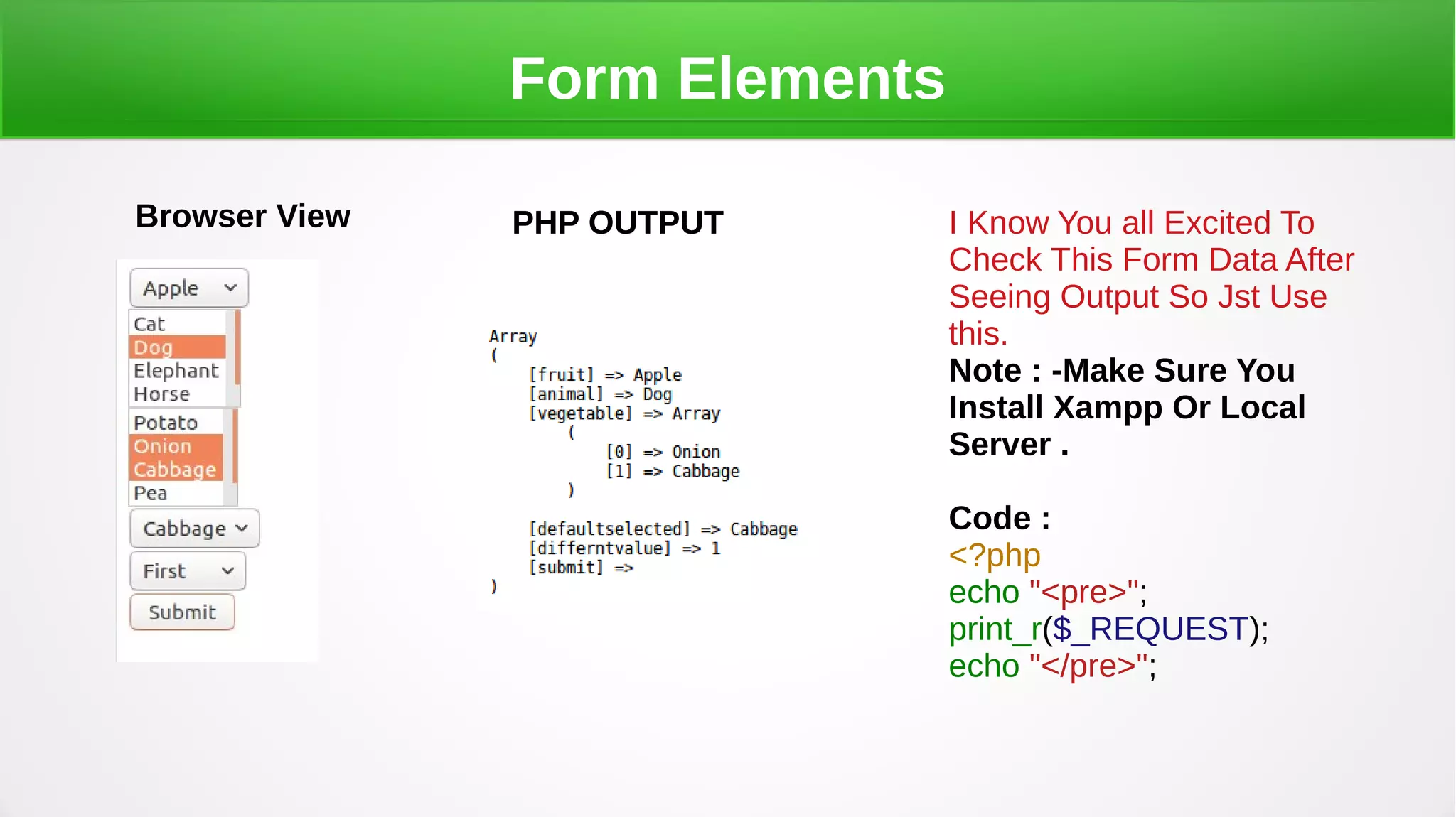 Form Elements
Browser View PHP OUTPUT I Know You all Excited To
Check This Form Data After
Seeing Output So Jst Use
this.
Note : -Make Sure You
Install Xampp Or Local
Server .
Code :
<?php
echo "<pre>";
print_r($_REQUEST);
echo "</pre>";
 