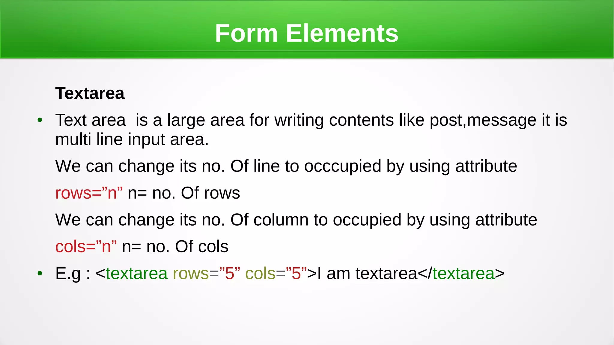Form Elements
Textarea
● Text area is a large area for writing contents like post,message it is
multi line input area.
We can change its no. Of line to occcupied by using attribute
rows=”n” n= no. Of rows
We can change its no. Of column to occupied by using attribute
cols=”n” n= no. Of cols
● E.g : <textarea rows=”5” cols=”5”>I am textarea</textarea>
 