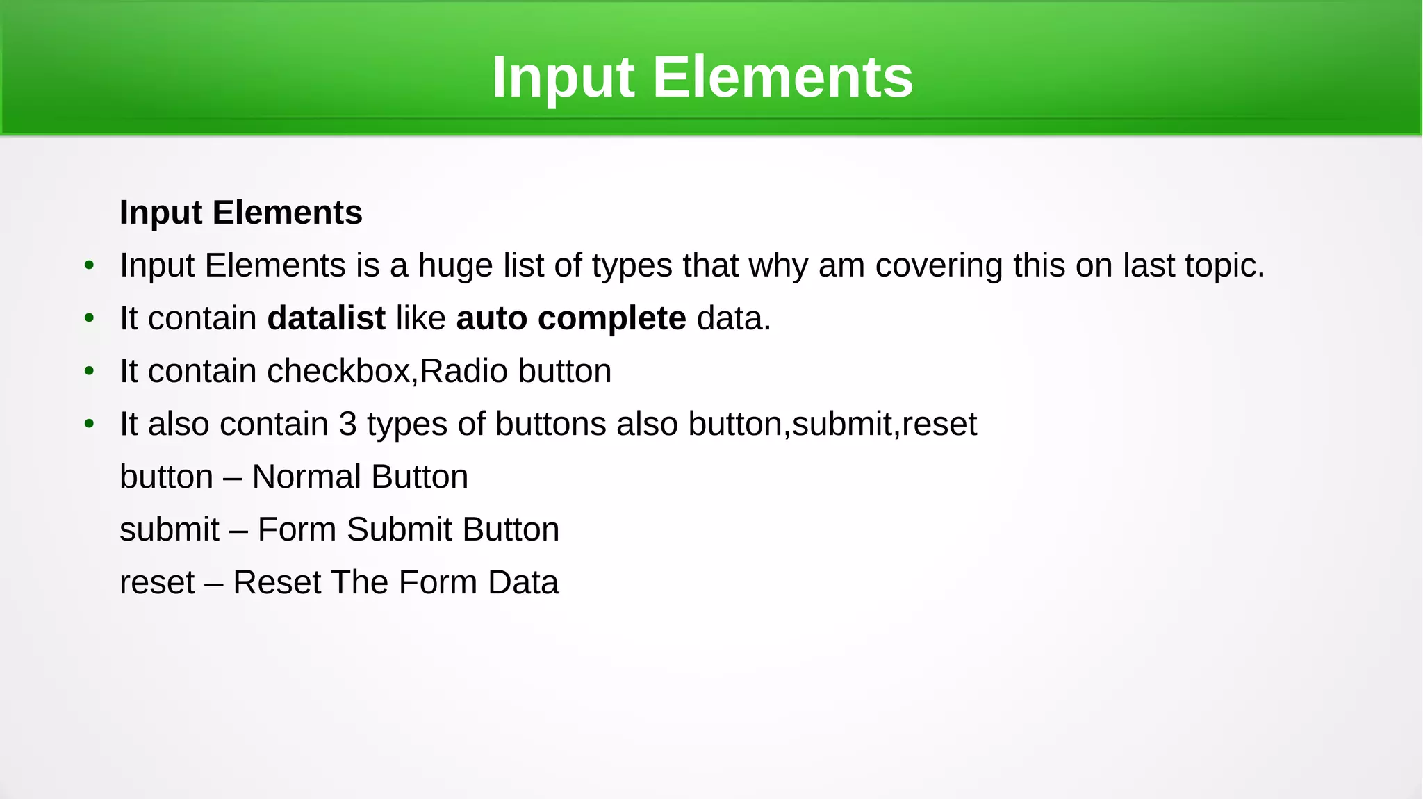 Input Elements
Input Elements
● Input Elements is a huge list of types that why am covering this on last topic.
● It contain datalist like auto complete data.
● It contain checkbox,Radio button
● It also contain 3 types of buttons also button,submit,reset
button – Normal Button
submit – Form Submit Button
reset – Reset The Form Data
 