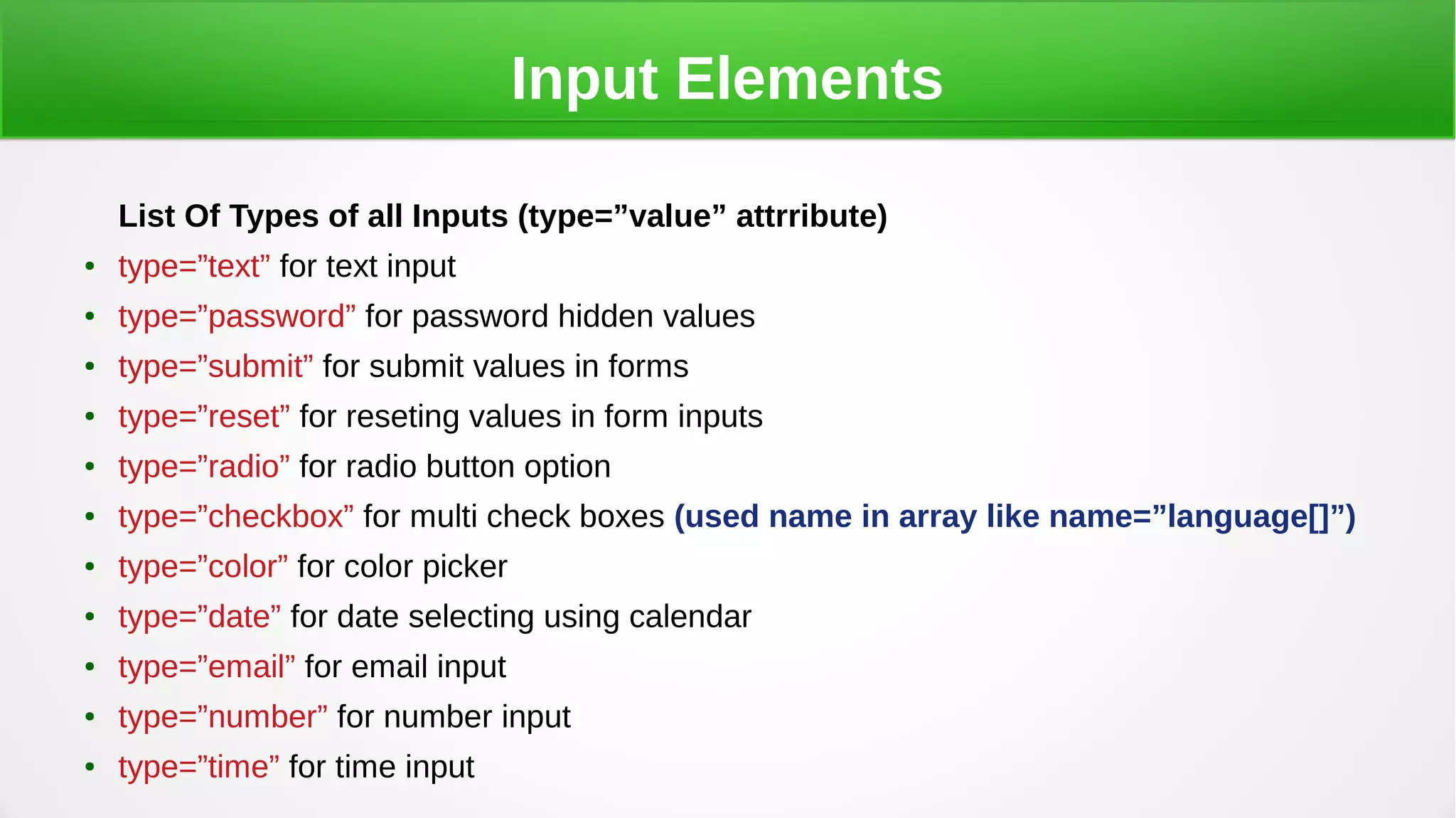 Input Elements
List Of Types of all Inputs (type=”value” attrribute)
● type=”text” for text input
● type=”password” for password hidden values
● type=”submit” for submit values in forms
● type=”reset” for reseting values in form inputs
● type=”radio” for radio button option
● type=”checkbox” for multi check boxes (used name in array like name=”language[]”)
● type=”color” for color picker
● type=”date” for date selecting using calendar
● type=”email” for email input
● type=”number” for number input
● type=”time” for time input
 