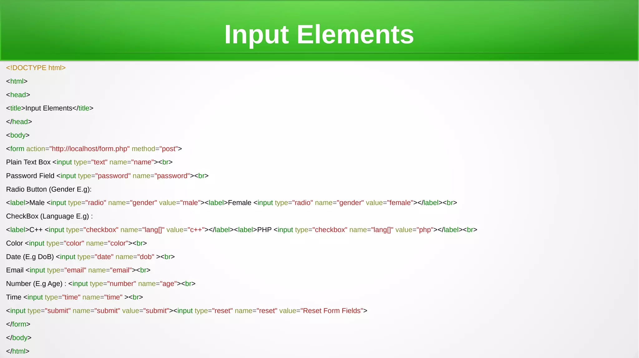 Input Elements
<!DOCTYPE html>
<html>
<head>
<title>Input Elements</title>
</head>
<body>
<form action="http://localhost/form.php" method="post">
Plain Text Box <input type="text" name="name"><br>
Password Field <input type="password" name="password"><br>
Radio Button (Gender E.g):
<label>Male <input type="radio" name="gender" value="male"><label>Female <input type="radio" name="gender" value="female"></label><br>
CheckBox (Language E.g) :
<label>C++ <input type="checkbox" name="lang[]" value="c++"></label><label>PHP <input type="checkbox" name="lang[]" value="php"></label><br>
Color <input type="color" name="color"><br>
Date (E.g DoB) <input type="date" name="dob" ><br>
Email <input type="email" name="email"><br>
Number (E.g Age) : <input type="number" name="age"><br>
Time <input type="time" name="time" ><br>
<input type="submit" name="submit" value="submit"><input type="reset" name="reset" value="Reset Form Fields">
</form>
</body>
</html>
 
