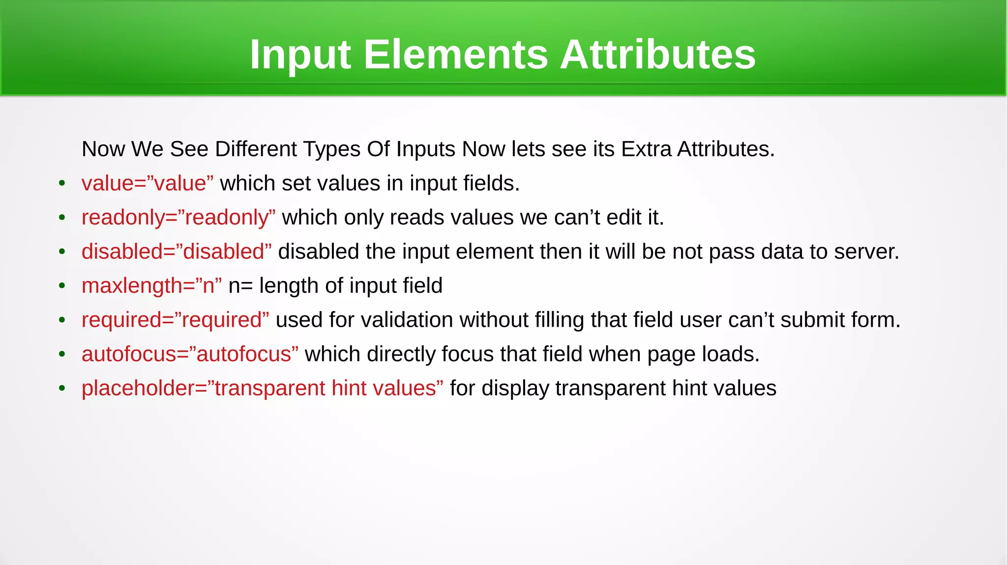 Input Elements Attributes
Now We See Different Types Of Inputs Now lets see its Extra Attributes.
● value=”value” which set values in input fields.
● readonly=”readonly” which only reads values we can’t edit it.
● disabled=”disabled” disabled the input element then it will be not pass data to server.
● maxlength=”n” n= length of input field
● required=”required” used for validation without filling that field user can’t submit form.
● autofocus=”autofocus” which directly focus that field when page loads.
● placeholder=”transparent hint values” for display transparent hint values
 