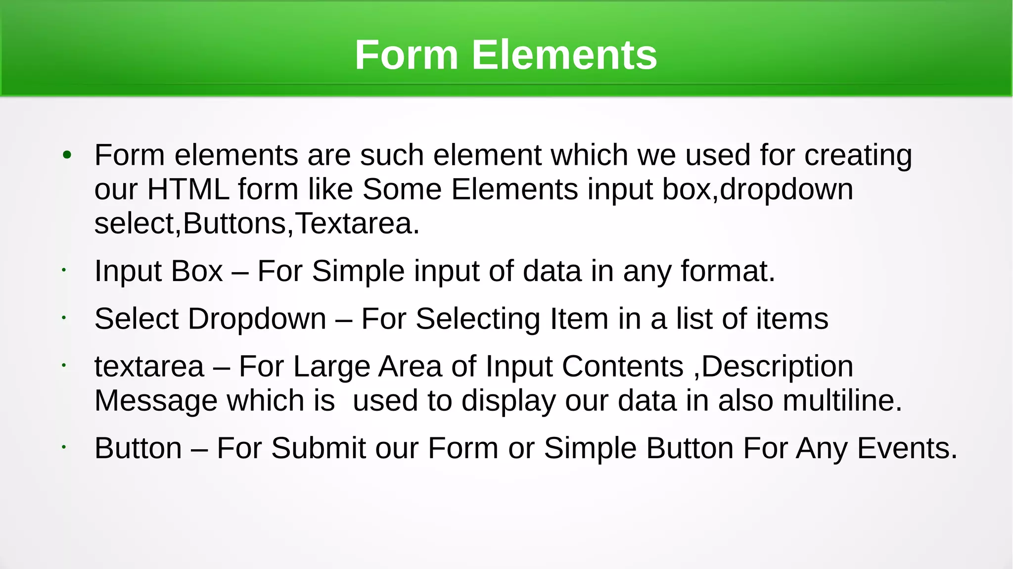 Form Elements
● Form elements are such element which we used for creating
our HTML form like Some Elements input box,dropdown
select,Buttons,Textarea.
• Input Box – For Simple input of data in any format.
• Select Dropdown – For Selecting Item in a list of items
• textarea – For Large Area of Input Contents ,Description
Message which is used to display our data in also multiline.
• Button – For Submit our Form or Simple Button For Any Events.
 