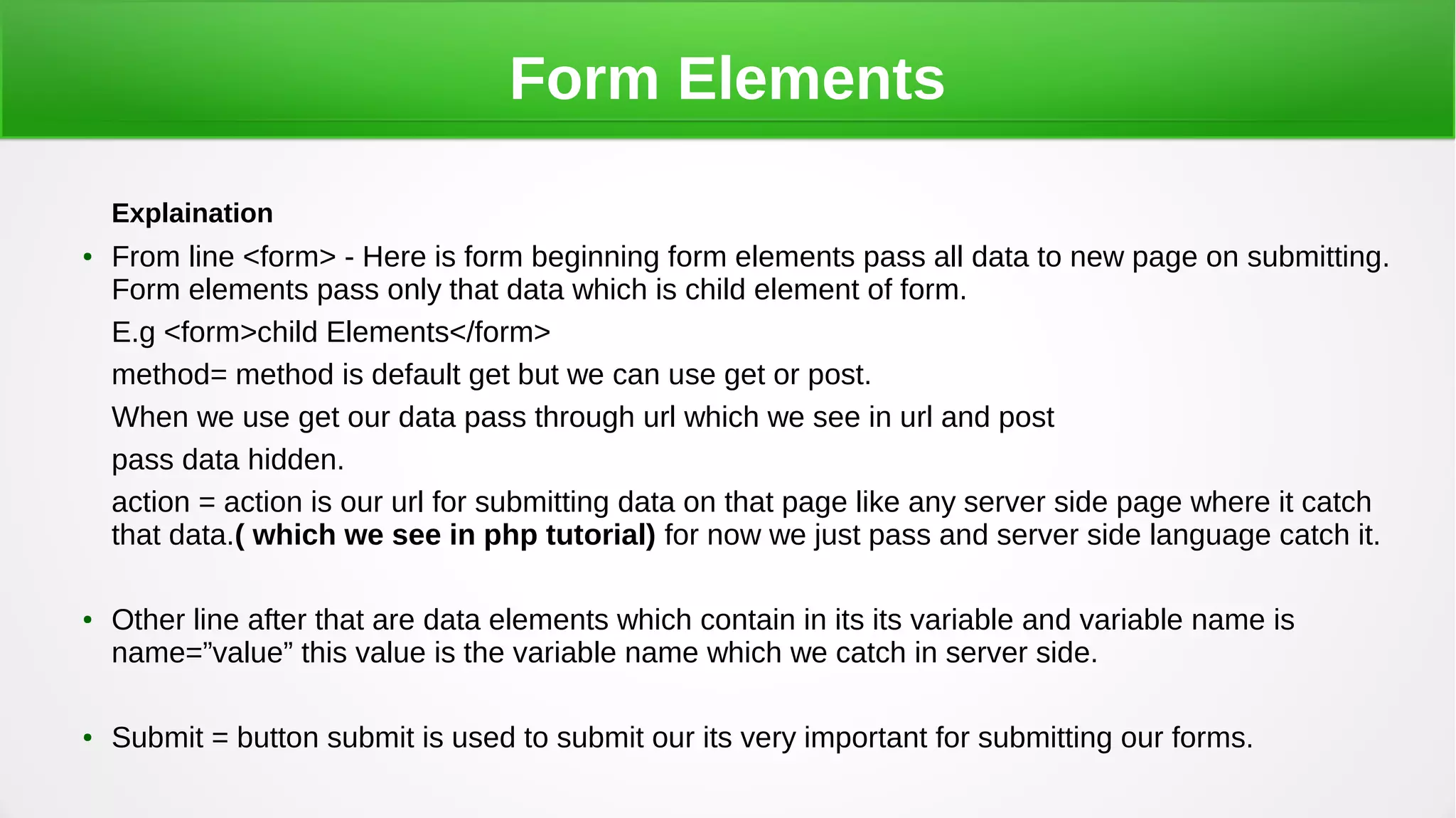 Form Elements
Explaination
●
From line <form> - Here is form beginning form elements pass all data to new page on submitting.
Form elements pass only that data which is child element of form.
E.g <form>child Elements</form>
method= method is default get but we can use get or post.
When we use get our data pass through url which we see in url and post
pass data hidden.
action = action is our url for submitting data on that page like any server side page where it catch
that data.( which we see in php tutorial) for now we just pass and server side language catch it.
●
Other line after that are data elements which contain in its its variable and variable name is
name=”value” this value is the variable name which we catch in server side.
●
Submit = button submit is used to submit our its very important for submitting our forms.
 
