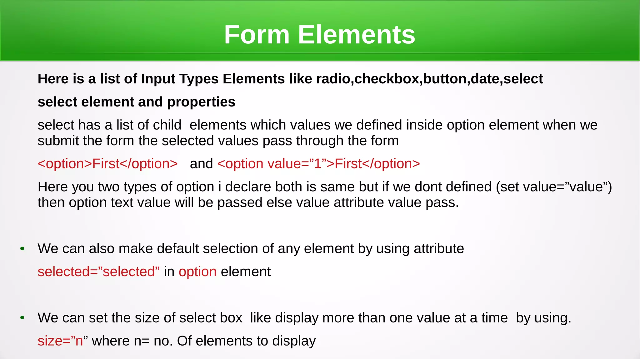 Form Elements
Here is a list of Input Types Elements like radio,checkbox,button,date,select
select element and properties
select has a list of child elements which values we defined inside option element when we
submit the form the selected values pass through the form
<option>First</option> and <option value=”1”>First</option>
Here you two types of option i declare both is same but if we dont defined (set value=”value”)
then option text value will be passed else value attribute value pass.
● We can also make default selection of any element by using attribute
selected=”selected” in option element
● We can set the size of select box like display more than one value at a time by using.
size=”n” where n= no. Of elements to display
 