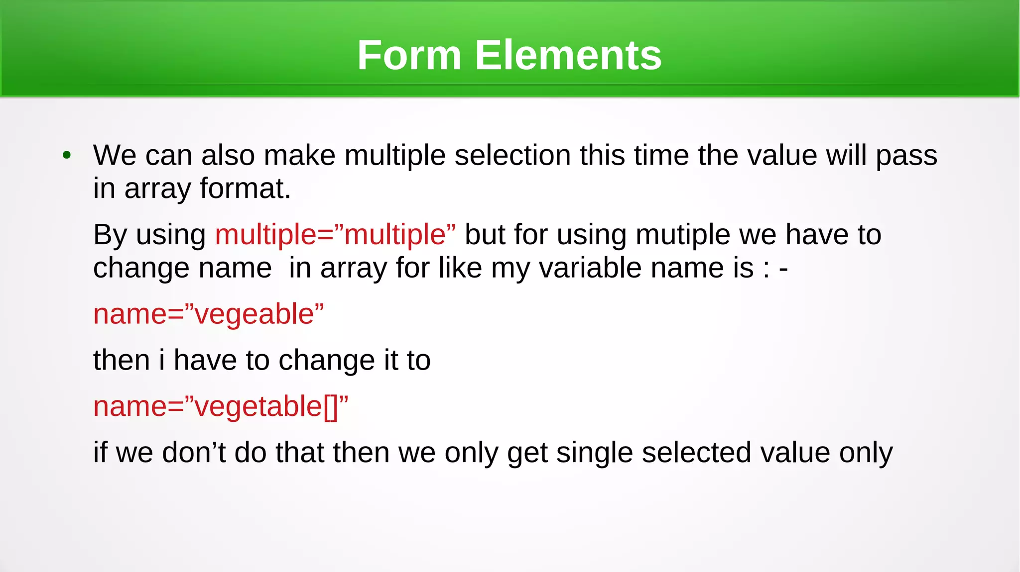 Form Elements
● We can also make multiple selection this time the value will pass
in array format.
By using multiple=”multiple” but for using mutiple we have to
change name in array for like my variable name is : -
name=”vegeable”
then i have to change it to
name=”vegetable[]”
if we don’t do that then we only get single selected value only
 