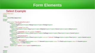 Form Elements
Select Example
<!DOCTYPE html>
<html>
<head>
<title>HTML Select</title>
</head>
<body>
<form action="http://localhost/form.php">
<select name="fruit">
<option>Apple</option><option>Mango</option><option>Orange</option>
</select><br>
<select name="animal" size="4">
<option>Cat</option><option>Dog</option><option>Elephant</option><option>Horse</option><option>Zebra</option>
</select><br>
<select name="vegetable[]" size="4" multiple="multiple">
<option>Potato</option><option>Onion</option><option>Cabbage</option><option>Pea</option><option>Carrot</option>
</select><br>
<select name="defaultselected">
<option>Potato</option><option>Onion</option><option selected="selected">Cabbage</option><option>Pea</option> <option>Carrot</option>
</select><br>
<select name="differntvalue">
<option value="1">First</option><option value="2">Second</option><option value="3">Third</option><option value="4">Fourth</option>
<option value="5">Fifth</option>
</select><br>
<button type="submit" name="submit">Submit</button>
</form>
</body>
</html>
 