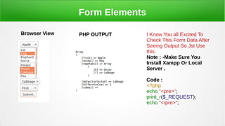 Form Elements
Browser View PHP OUTPUT I Know You all Excited To
Check This Form Data After
Seeing Output So Jst Use
this.
Note : -Make Sure You
Install Xampp Or Local
Server .
Code :
<?php
echo "<pre>";
print_r($_REQUEST);
echo "</pre>";
 