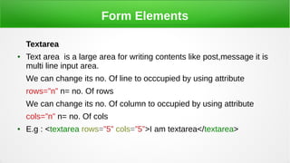 Form Elements
Textarea
● Text area is a large area for writing contents like post,message it is
multi line input area.
We can change its no. Of line to occcupied by using attribute
rows=”n” n= no. Of rows
We can change its no. Of column to occupied by using attribute
cols=”n” n= no. Of cols
● E.g : <textarea rows=”5” cols=”5”>I am textarea</textarea>
 