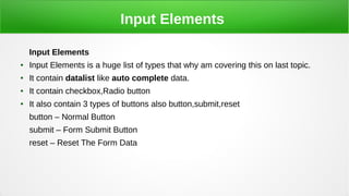 Input Elements
Input Elements
● Input Elements is a huge list of types that why am covering this on last topic.
● It contain datalist like auto complete data.
● It contain checkbox,Radio button
● It also contain 3 types of buttons also button,submit,reset
button – Normal Button
submit – Form Submit Button
reset – Reset The Form Data
 