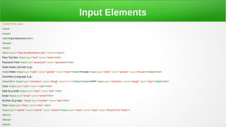 Input Elements
<!DOCTYPE html>
<html>
<head>
<title>Input Elements</title>
</head>
<body>
<form action="http://localhost/form.php" method="post">
Plain Text Box <input type="text" name="name"><br>
Password Field <input type="password" name="password"><br>
Radio Button (Gender E.g):
<label>Male <input type="radio" name="gender" value="male"><label>Female <input type="radio" name="gender" value="female"></label><br>
CheckBox (Language E.g) :
<label>C++ <input type="checkbox" name="lang[]" value="c++"></label><label>PHP <input type="checkbox" name="lang[]" value="php"></label><br>
Color <input type="color" name="color"><br>
Date (E.g DoB) <input type="date" name="dob" ><br>
Email <input type="email" name="email"><br>
Number (E.g Age) : <input type="number" name="age"><br>
Time <input type="time" name="time" ><br>
<input type="submit" name="submit" value="submit"><input type="reset" name="reset" value="Reset Form Fields">
</form>
</body>
</html>
 