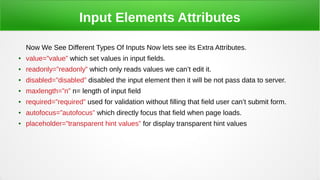 Input Elements Attributes
Now We See Different Types Of Inputs Now lets see its Extra Attributes.
● value=”value” which set values in input fields.
● readonly=”readonly” which only reads values we can’t edit it.
● disabled=”disabled” disabled the input element then it will be not pass data to server.
● maxlength=”n” n= length of input field
● required=”required” used for validation without filling that field user can’t submit form.
● autofocus=”autofocus” which directly focus that field when page loads.
● placeholder=”transparent hint values” for display transparent hint values
 