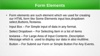 Form Elements
● Form elements are such element which we used for creating
our HTML form like Some Elements input box,dropdown
select,Buttons,Textarea.
• Input Box – For Simple input of data in any format.
• Select Dropdown – For Selecting Item in a list of items
• textarea – For Large Area of Input Contents ,Description
Message which is used to display our data in also multiline.
• Button – For Submit our Form or Simple Button For Any Events.
 