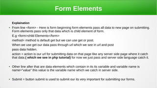 Form Elements
Explaination
●
From line <form> - Here is form beginning form elements pass all data to new page on submitting.
Form elements pass only that data which is child element of form.
E.g <form>child Elements</form>
method= method is default get but we can use get or post.
When we use get our data pass through url which we see in url and post
pass data hidden.
action = action is our url for submitting data on that page like any server side page where it catch
that data.( which we see in php tutorial) for now we just pass and server side language catch it.
●
Other line after that are data elements which contain in its its variable and variable name is
name=”value” this value is the variable name which we catch in server side.
●
Submit = button submit is used to submit our its very important for submitting our forms.
 