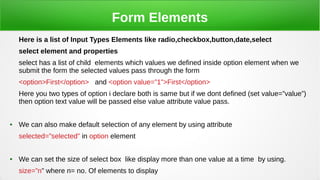 Form Elements
Here is a list of Input Types Elements like radio,checkbox,button,date,select
select element and properties
select has a list of child elements which values we defined inside option element when we
submit the form the selected values pass through the form
<option>First</option> and <option value=”1”>First</option>
Here you two types of option i declare both is same but if we dont defined (set value=”value”)
then option text value will be passed else value attribute value pass.
● We can also make default selection of any element by using attribute
selected=”selected” in option element
● We can set the size of select box like display more than one value at a time by using.
size=”n” where n= no. Of elements to display
 