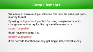 Form Elements
● We can also make multiple selection this time the value will pass
in array format.
By using multiple=”multiple” but for using mutiple we have to
change name in array for like my variable name is : -
name=”vegeable”
then i have to change it to
name=”vegetable[]”
if we don’t do that then we only get single selected value only
 