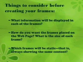 Things to consider before
creating your frames:
– What information will be displayed in
each of the frames?
– How do you want the frames placed on
the Web Page? What is the size of each
frame?
– Which frames will be static—that is,
always showing the same content?
 