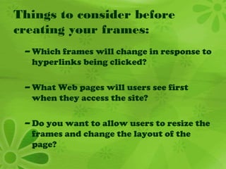 Things to consider before
creating your frames:
– Which frames will change in response to
hyperlinks being clicked?
– What Web pages will users see first
when they access the site?
– Do you want to allow users to resize the
frames and change the layout of the
page?
 