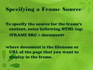 Specifying a Frame Source
To specify the source for the frame’s
content, enter following HTML tag:
<FRAME SRC = document>
where document is the filename or
URL of the page that you want to
display in the frame.
 