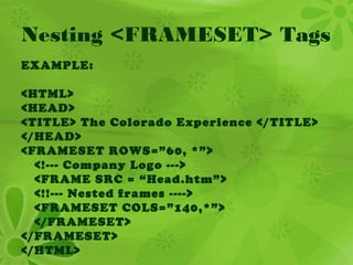 Nesting <FRAMESET> Tags
EXAMPLE:
<HTML>
<HEAD>
<TITLE> The Colorado Experience </TITLE>
</HEAD>
<FRAMESET ROWS=”60, *”>
<!--- Company Logo --->
<FRAME SRC = “Head.htm”>
<!!--- Nested frames ---->
<FRAMESET COLS=”140,*”>
</FRAMESET>
</FRAMESET>
</HTML>
 