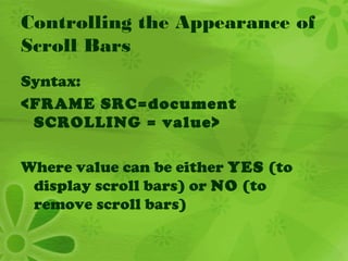 Controlling the Appearance of
Scroll Bars
Syntax:
<FRAME SRC=document
SCROLLING = value>
Where value can be either YES (to
display scroll bars) or NO (to
remove scroll bars)
 