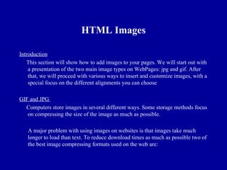 HTML Images

Introduction
   This section will show how to add images to your pages. We will start out with
    a presentation of the two main image types on WebPages: jpg and gif. After
    that, we will proceed with various ways to insert and customize images, with a
    special focus on the different alignments you can choose

GIF and JPG
  Computers store images in several different ways. Some storage methods focus
   on compressing the size of the image as much as possible.

   A major problem with using images on websites is that images take much
   longer to load than text. To reduce download times as much as possible two of
   the best image compressing formats used on the web are:
 