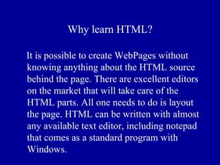 Why learn HTML?

It is possible to create WebPages without
knowing anything about the HTML source
behind the page. There are excellent editors
on the market that will take care of the
HTML parts. All one needs to do is layout
the page. HTML can be written with almost
any available text editor, including notepad
that comes as a standard program with
Windows.
 