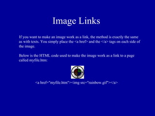 Image Links
If you want to make an image work as a link, the method is exactly the same
as with texts. You simply place the <a href> and the </a> tags on each side of
the image.

Below is the HTML code used to make the image work as a link to a page
called myfile.htm:




          <a href="myfile.htm"><img src="rainbow.gif"></a>
 