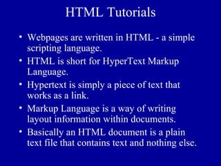 HTML Tutorials
• Webpages are written in HTML - a simple
  scripting language.
• HTML is short for HyperText Markup
  Language.
• Hypertext is simply a piece of text that
  works as a link.
• Markup Language is a way of writing
  layout information within documents.
• Basically an HTML document is a plain
  text file that contains text and nothing else.
 