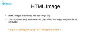 HTML Image
●
HTML images are defined with the <img> tag.
●
The source file (src), alternative text (alt), width, and height are provided as
attributes:
<img src="dmdiploma.png" alt="DMDiploma.com">
 