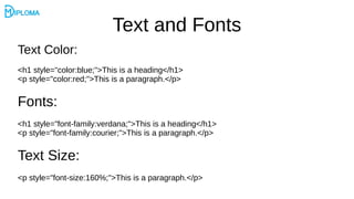 Text and Fonts
Text Color:
<h1 style="color:blue;">This is a heading</h1>
<p style="color:red;">This is a paragraph.</p>
Fonts:
<h1 style="font-family:verdana;">This is a heading</h1>
<p style="font-family:courier;">This is a paragraph.</p>
Text Size:
<p style="font-size:160%;">This is a paragraph.</p>
 
